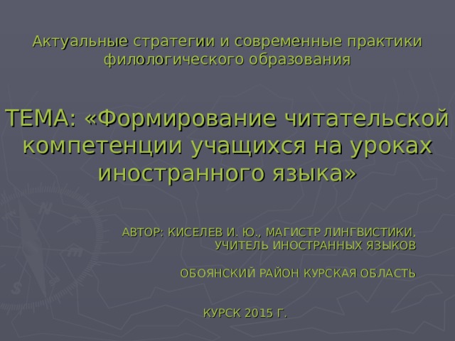 Актуальные стратегии и современные практики филологического образования ТЕМА: «Формирование читательской компетенции учащихся на уроках иностранного языка» АВТОР: КИСЕЛЕВ И. Ю., МАГИСТР ЛИНГВИСТИКИ, УЧИТЕЛЬ ИНОСТРАННЫХ ЯЗЫКОВ   ОБОЯНСКИЙ РАЙОН КУРСКАЯ ОБЛАСТЬ КУРСК 2015 Г. 