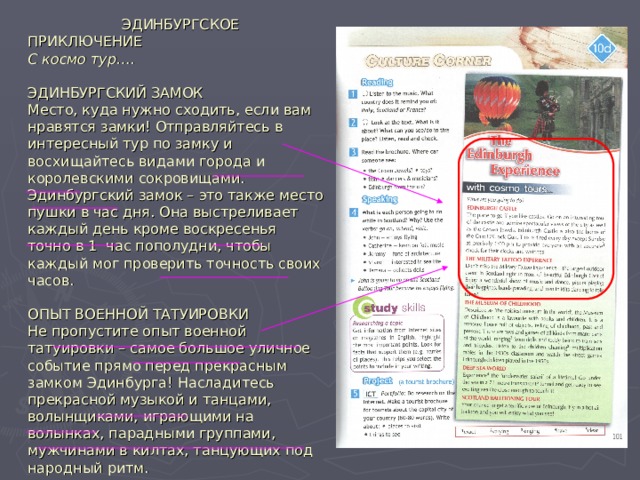  ЭДИНБУРГСКОЕ ПРИКЛЮЧЕНИЕ  С космо тур….   ЭДИНБУРГСКИЙ ЗАМОК  Место, куда нужно сходить, если вам нравятся замки! Отправляйтесь в интересный тур по замку и восхищайтесь видами города и королевскими сокровищами. Эдинбургский замок – это также место пушки в час дня. Она выстреливает каждый день кроме воскресенья точно в 1 час пополудни, чтобы каждый мог проверить точность своих часов.   ОПЫТ ВОЕННОЙ ТАТУИРОВКИ  Не пропустите опыт военной татуировки – самое большое уличное событие прямо перед прекрасным замком Эдинбурга! Насладитесь прекрасной музыкой и танцами, волынщиками, играющими на волынках, парадными группами, мужчинами в килтах, танцующих под народный ритм. 