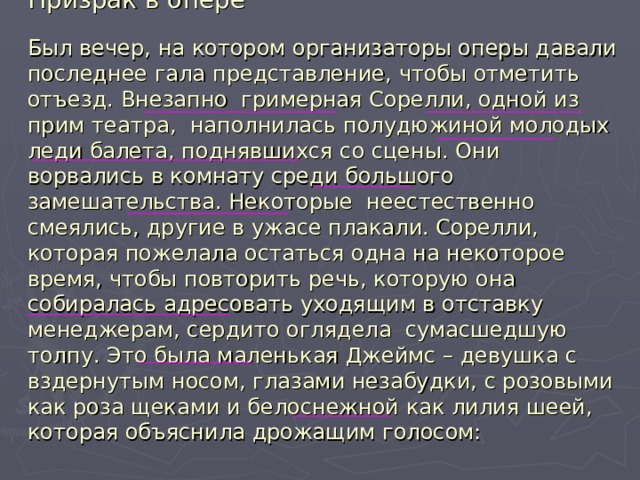 Призрак в опере   Был вечер, на котором организаторы оперы давали последнее гала представление, чтобы отметить отъезд. Внезапно гримерная Сорелли, одной из прим театра, наполнилась полудюжиной молодых леди балета, поднявшихся со сцены. Они ворвались в комнату среди большого замешательства. Некоторые неестественно смеялись, другие в ужасе плакали. Сорелли, которая пожелала остаться одна на некоторое время, чтобы повторить речь, которую она собиралась адресовать уходящим в отставку менеджерам, сердито оглядела сумасшедшую толпу. Это была маленькая Джеймс – девушка с вздернутым носом, глазами незабудки, с розовыми как роза щеками и белоснежной как лилия шеей, которая объяснила дрожащим голосом: 