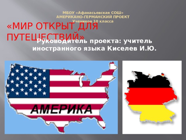 МБОУ «Афанасьевская СОШ»  АМЕРИКАНО-ГЕРМАНСКИЙ ПРОЕКТ  Учеников 10 класса    «МИР ОТКРЫТ ДЛЯ ПУТЕШЕСТВИЙ» Руководитель проекта: учитель иностранного языка Киселев И.Ю. 