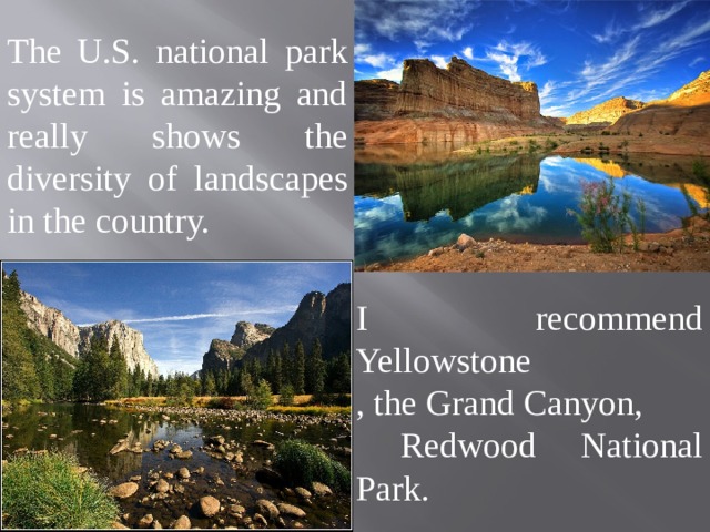 The U.S. national park system is amazing and really shows the diversity of landscapes in the country. I recommend Yellowstone , the Grand Canyon,  Redwood National Park. 