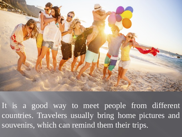 It is a good way to meet people from different countries. Travelers usually bring home pictures and souvenirs, which can remind them their trips. 