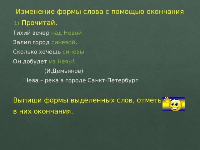 Изменение формы слова с помощью окончания . 1) Прочитай. Тихий вечер над Невой Залил город синевой . Сколько хочешь синевы Он добудет из Невы !    (И.Демьянов)  Нева – река в городе Санкт-Петербург. Выпиши формы выделенных слов, отметь в них окончания. 