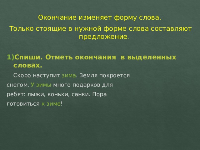 Окончание изменяет форму слова. Только стоящие в нужной форме слова составляют предложение . 1) Спиши. Отметь окончания в выделенных словах.  Скоро наступит зима .  Земля покроется снегом. У зимы много подарков для ребят: лыжи, коньки, санки. Пора готовиться к зиме ! 