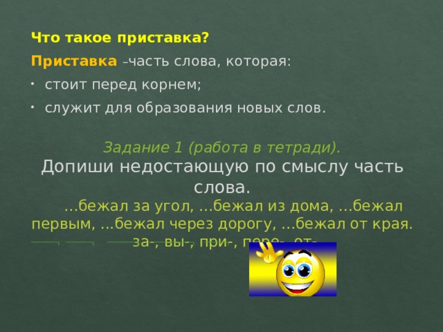Что такое приставка? Приставка  – часть слова, которая: стоит перед корнем; служит для образования новых слов. Задание 1 (работа в тетради).  Допиши недостающую по смыслу часть слова.   ...бежал за угол, ...бежал из дома, ...бежал первым, ...бежал через дорогу, ...бежал от края.  за-, вы-, при-, пере-, от-.   