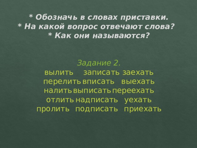 * Обозначь в словах приставки.  * На какой вопрос отвечают слова?  * Как они называются?    Задание 2.  вылить   записать   заехать  перелить   вписать   выехать  налить   выписать   переехать  отлить   надписать  уехать  пролить   подписать  приехать   