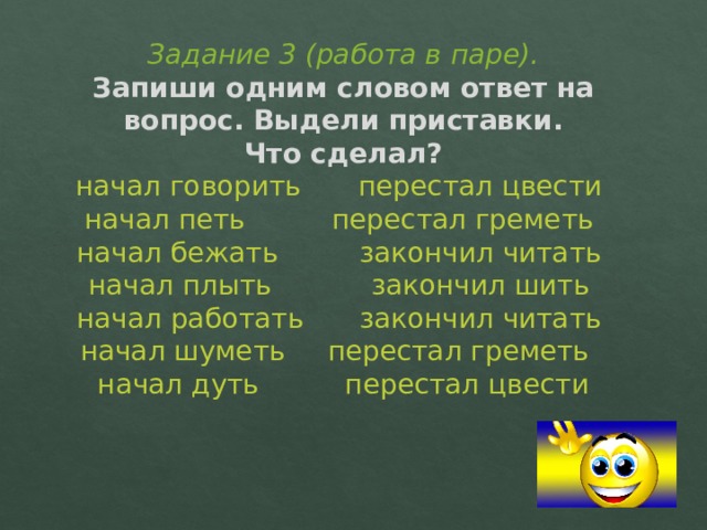 Задание 3 (работа в паре).  Запиши одним словом ответ на вопрос. Выдели приставки.  Что сделал?  начал говорить   перестал цвести  начал петь    перестал греметь  начал бежать    закончил читать  начал плыть    закончил шить  начал работать   закончил читать  начал шуметь   перестал греметь  начал дуть    перестал цвести 