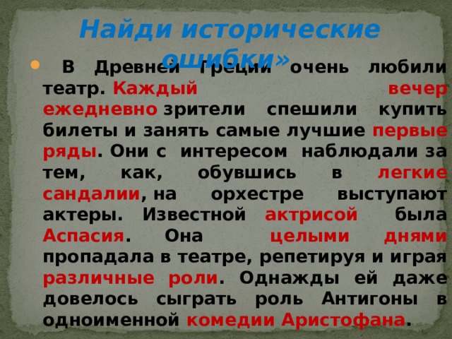  Найди исторические ошибки»      В Древней Греции очень любили театр.  Каждый вечер ежедневно  зрители спешили купить билеты и занять самые лучшие первые ряды . Они с интересом наблюдали за тем, как, обувшись в легкие сандалии , на орхестре выступают актеры. Известной актрисой была Аспасия . Она целыми днями пропадала в театре, репетируя и играя различные роли . Однажды ей даже довелось сыграть роль Антигоны в одноименной комедии Аристофана .  