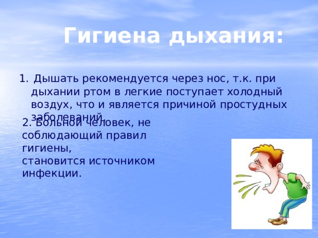  Гигиена дыхания: 1.  Дышать рекомендуется через нос, т.к. при дыхании ртом в легкие поступает холодный воздух, что и является причиной простудных заболеваний. 2. Больной человек, не соблюдающий правил гигиены, становится источником инфекции. 