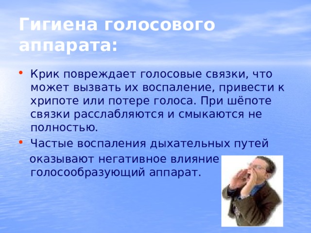 Гигиена голосового аппарата: Крик повреждает голосовые связки, что может вызвать их воспаление, привести к хрипоте или потере голоса. При шёпоте связки расслабляются и смыкаются не полностью. Частые воспаления дыхательных путей  оказывают негативное влияние на голосообразующий аппарат. 