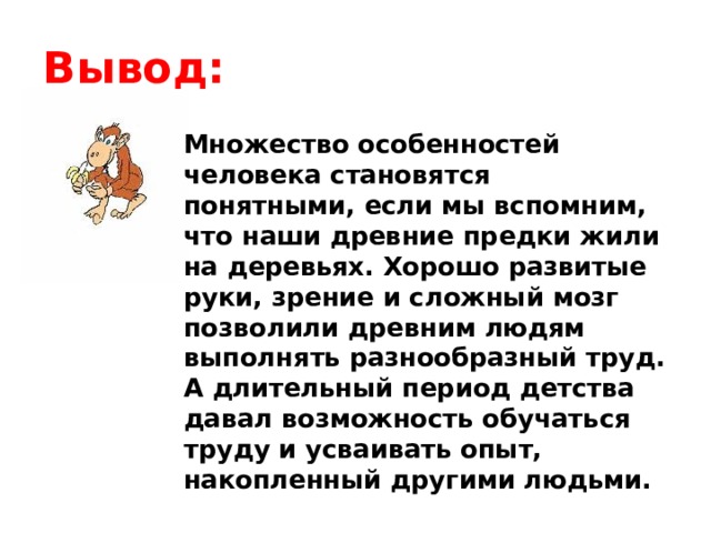 Вывод: Множество особенностей человека становятся понятными, если мы вспомним, что наши древние предки жили на деревьях. Хорошо развитые руки, зрение и сложный мозг позволили древним людям выполнять разнообразный труд. А длительный период детства давал возможность обучаться труду и усваивать опыт, накопленный другими людьми. 