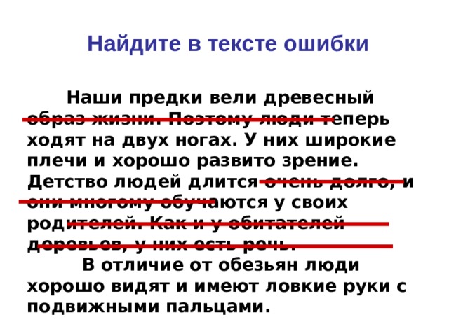Найдите в тексте ошибки  Наши предки вели древесный образ жизни. Поэтому люди теперь ходят на двух ногах. У них широкие плечи и хорошо развито зрение. Детство людей длится очень долго, и они многому обучаются у своих родителей. Как и у обитателей деревьев, у них есть речь.  В отличие от обезьян люди хорошо видят и имеют ловкие руки с подвижными пальцами.  
