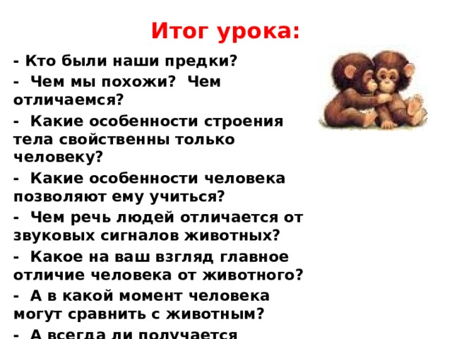 Итог урока: - Кто были наши предки? - Чем мы похожи? Чем отличаемся? - Какие особенности строения тела свойственны только человеку? - Какие особенности человека позволяют ему учиться? - Чем речь людей отличается от звуковых сигналов животных? - Какое на ваш взгляд главное отличие человека от животного? - А в какой момент человека могут сравнить с животным? - А всегда ли получается прогнозировать своё поведение человеку?  