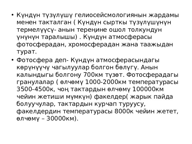 Күндүн түзүлүшү гелиосейсмологиянын жардамы менен такталган ( Күндүн сырткы түзүлүшүнүн термелүүсү- анын тереңине ошол толкундун үнүнүн таралышы) . Күндүн атмосферасы фотосферадан, хромосферадан жана таажыдан турат. Фотосфера деп- Күндүн атмосферасындагы көрүнүүчү чагылуулар болгон бөлүгү. Анын калындыгы болгону 700км түзөт. Фотосферадагы гранулалар ( өлчөмү 1000-2000км температурасы 3500-4500к, чоң тактардын өлчөмү 100000км чейин жетиши мүмкүн) факелдер( жарык пайда болуучулар, тактардын курчап туруусу, факелдердин температурасы 8000к чейин жетет, өлчөмү – 30000км). 