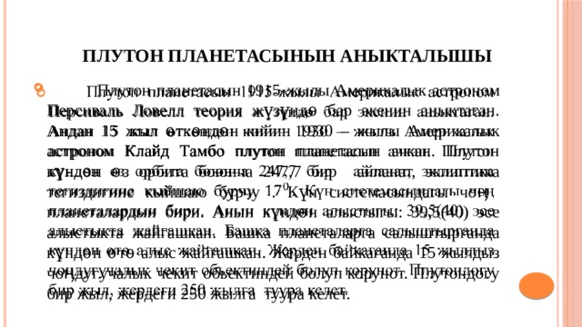  Плутон планетасынын аныкталышы  Плутон планетасын 1915-жылы Америкалык астроном Персиваль Ловелл теория жүзүндѳ бар экенин аныктаган. Андан 15 жыл ѳткѳндѳн кийин 1930 – жылы Америкалык астроном Клайд Тамбо плутон планетасын ачкан. Плутон күндѳн ѳз орбита боюнча 247,7 бир айланат, эклиптика тегиздигине кыйшаю бурчу . Күн системасындагы чоӊ планеталардын бири. Анын күндѳн алыстыгы: 39,5(40) эсе алыстыкта жайгашкан. Башка планеталарга салыштырганда күндѳн ѳтѳ алыс жайгашкан. Жерден байкаганда 15 жылдыз чоӊдугучалык чекит обьектиндей болуп корунот. Плутондогу бир жыл, жердеги 250 жылга туура келет.   