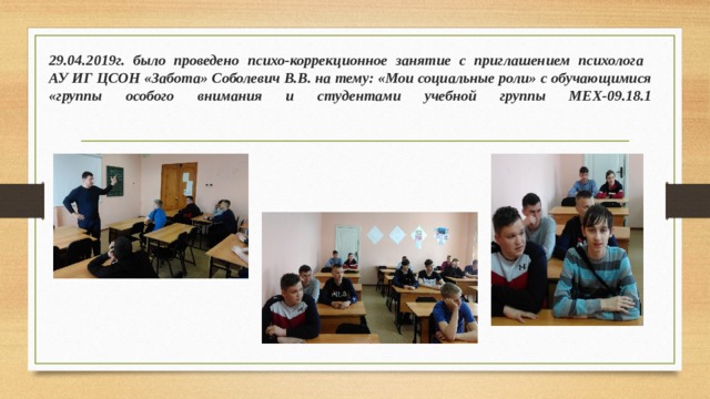 29.04.2019г. было проведено психо-коррекционное занятие с приглашением психолога  АУ ИГ ЦСОН «Забота» Соболевич В.В. на тему: «Мои социальные роли» с обучающимися «группы особого внимания и студентами учебной группы МЕХ-09.18.1   