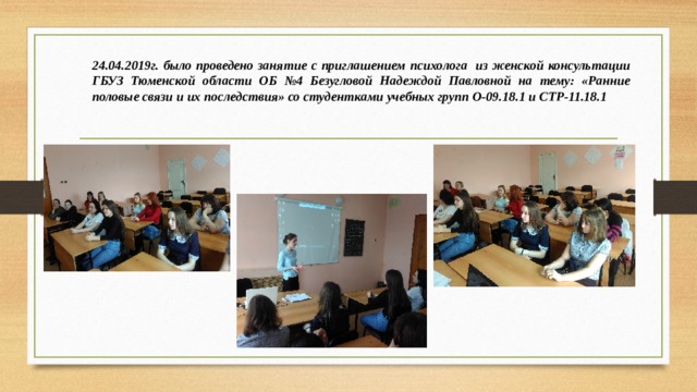 24.04.2019г. было проведено занятие с приглашением психолога из женской консультации ГБУЗ Тюменской области ОБ №4 Безугловой Надеждой Павловной на тему: «Ранние половые связи и их последствия» со студентками учебных групп О-09.18.1 и СТР-11.18.1 