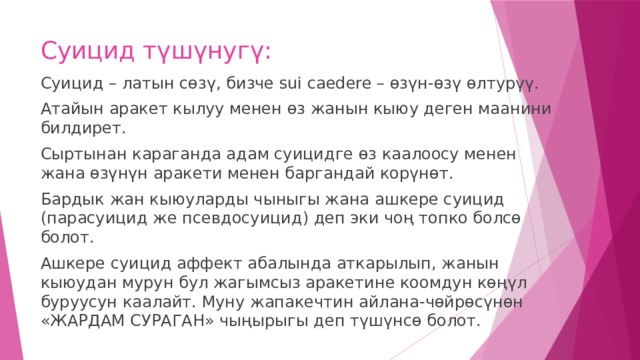Суицид түшүнугү: Суицид – латын сөзү, бизче sui caedere – өзүн-өзү өлтурүү. Атайын аракет кылуу менен өз жанын кыюу деген маанини билдирет. Сыртынан караганда адам суицидге өз каалоосу менен жана өзүнүн аракети менен баргандай корүнөт. Бардык жан кыюуларды чыныгы жана ашкере суицид (парасуицид же псевдосуицид) деп эки чоң топко болсө болот. Ашкере суицид аффект абалында аткарылып, жанын кыюудан мурун бул жагымсыз аракетине коомдун көңүл буруусун каалайт. Муну жапакечтин айлана-чөйрөсүнөн «ЖАРДАМ СУРАГАН» чыңырыгы деп түшүнсө болот. 