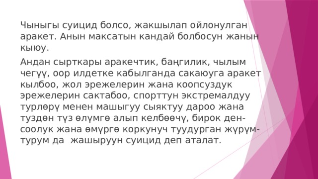 Чыныгы суицид болсо, жакшылап ойлонулган аракет. Анын максатын кандай болбосун жанын кыюу. Андан сырткары аракечтик, баңгилик, чылым чегүү, оор илдетке кабылганда сакаюуга аракет кылбоо, жол эрежелерин жана коопсуздук эрежелерин сактабоо, спорттун экстремалдуу турлөрү менен машыгуу сыяктуу дароо жана туздөн түз өлүмгө алып келбөөчү, бирок ден-соолук жана өмүргө коркунуч туудурган жүрүм-турум да жашыруун суицид деп аталат. 