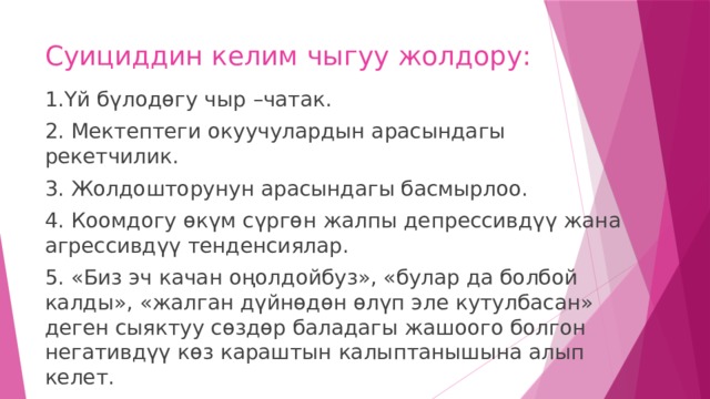 Суициддин келим чыгуу жолдору: 1.Үй бүлодөгу чыр –чатак. 2. Мектептеги окуучулардын арасындагы рекетчилик. 3. Жолдошторунун арасындагы басмырлоо. 4. Коомдогу өкүм сүргөн жалпы депрессивдүү жана агрессивдүү тенденсиялар. 5. «Биз эч качан оңолдойбуз», «булар да болбой калды», «жалган дүйнөдөн өлүп эле кутулбасан» деген сыяктуу сөздөр баладагы жашоого болгон негативдүү көз караштын калыптанышына алып келет. 