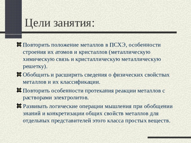 Цели занятия: Повторить положение металлов в ПСХЭ, особенности строения их атомов и кристаллов (металлическую химическую связь и кристаллическую металлическую решетку). Обобщить и расширить сведения о физических свойствах металлов и их классификации. Повторить особенности протекания реакции металлов с растворами электролитов. Развивать логические операции мышления при обобщении знаний и конкретизации общих свойств металлов для отдельных представителей этого класса простых веществ. 
