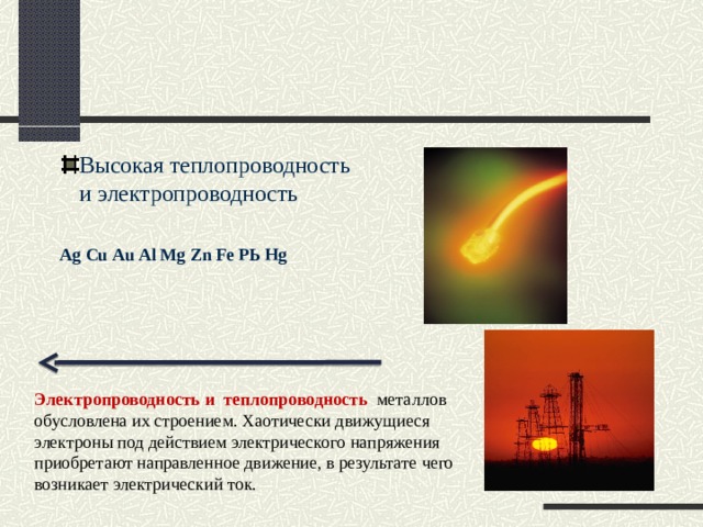 Высокая теплопроводность и электропроводность  Аg Сu Аu Аl Мg Zn Fе РЬ Hg  Электропроводность и теплопроводность  металлов обусловлена их строением. Хаотически движущиеся электроны под действием электрического напряжения приобретают направленное движение, в результате чего возникает электрический ток. 