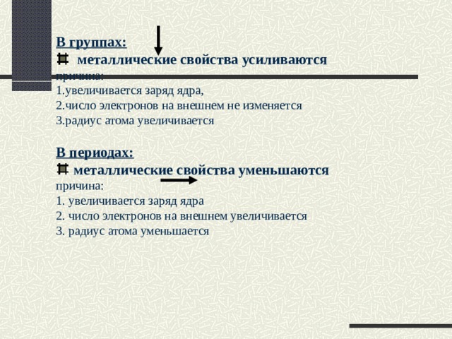 В группах:   металлические свойства усиливаются причина: 1.увеличивается заряд ядра, 2.число электронов на внешнем не изменяется 3.радиус атома увеличивается В периодах:  металлические свойства уменьшаются причина: 1. увеличивается заряд ядра 2. число электронов на внешнем увеличивается 3. радиус атома уменьшается 