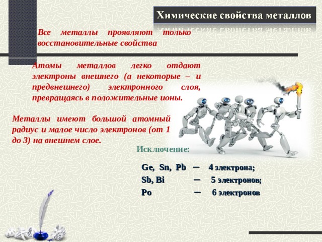 Все металлы проявляют только восстановительные свойства Атомы металлов легко отдают электроны внешнего (а некоторые – и предвнешнего) электронного слоя, превращаясь в положительные ионы. Металлы имеют большой атомный радиус и малое число электронов (от 1 до 3) на внешнем слое. Исключение:        Ge, Sn, Pb ─ 4 электрона;  Sb, Bi  ─ 5 электронов;  Po  ─  6 электронов  