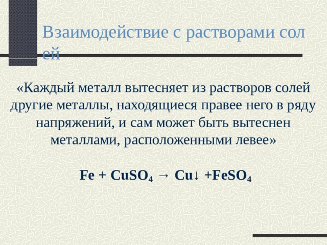 Взаимодействие с растворами солей «Каждый металл вытесняет из растворов солей другие металлы, находящиеся правее него в ряду напряжений, и сам может быть вытеснен металлами, расположенными левее»  Fe + CuSO 4 → Cu↓ +FeSO 4 