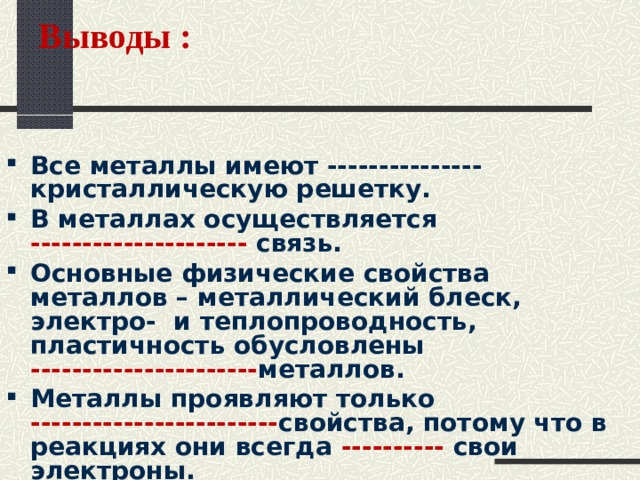 Выводы :   Все металлы имеют --------------- кристаллическую решетку. В металлах осуществляется --------------------- связь. Основные физические свойства металлов – металлический блеск, электро- и теплопроводность, пластичность обусловлены ---------------------- металлов. Металлы проявляют только ------------------------ свойства, потому что в реакциях они всегда ---------- свои электроны. Металлы используют в основном в виде --------------.  