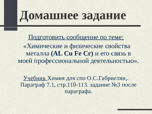 Домашнее задание Подготовить сообщение по теме:  «Химические и физические свойства металла ( AL Cu Fe Cr) и его связь в моей профессиональной деятельностью». Учебник Химия для спо О.С.Габриелян,.  Параграф 7.1, стр.110-113. задание №3 после параграфа.   