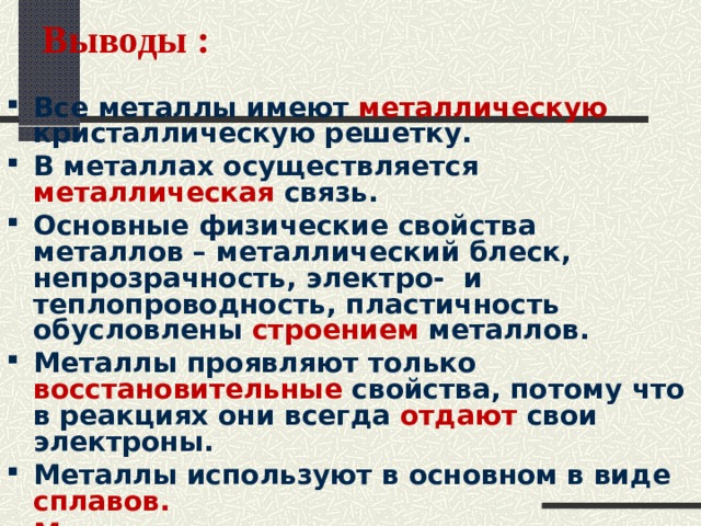 Выводы : Все металлы имеют металлическую кристаллическую решетку. В металлах осуществляется металлическая связь. Основные физические свойства металлов – металлический блеск, непрозрачность, электро- и теплопроводность, пластичность обусловлены строением металлов. Металлы проявляют только восстановительные свойства, потому что в реакциях они всегда отдают свои электроны. Металлы используют в основном в виде сплавов.  Металлы имеют важное значение в жизни человека.   
