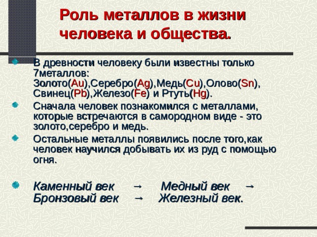Роль металлов в жизни  человека и общества. В древности человеку были известны только 7металлов: Золото( Au ) ,Серебро( Ag ) ,Медь( Cu ) ,Олово( Sn ) , Свинец( Pb ) ,Железо( Fe ) и Ртуть( Hg ) . Сначала человек познакомился с металлами, которые встречаются в самородном виде - это золото,серебро и медь. Остальные металлы появились после того,как человек научился добывать их из руд с помощью огня. Каменный век  →  Медный век → Бронзовый век → Железный век. 