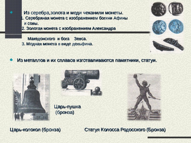  Из серебра,золота и меди чеканили монеты.  1. Серебряная монета с изображением богини Афины  и совы.  2. Золотая монета с изображением Александра  Македонского и бога Зевса.  3. Медная монета в виде дельфина. Из металлов и их сплавов изготавливаются памятники, статуи.         Царь-пушка  (бронза) Царь-колокол (бронза) Статуя Колосса Родосского (Бронза) 