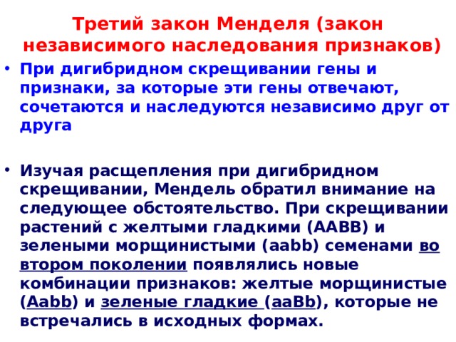 Третий закон Менделя (закон независимого наследования признаков) При дигибридном скрещивании гены и признаки, за которые эти гены отвечают, сочетаются и наследуются независимо друг от друга  Изучая расщепления при дигибридном скрещивании, Мендель обратил внимание на следующее обстоятельство. При скрещивании растений с желтыми гладкими (ААВВ) и зелеными морщинистыми (ааbb) семенами во втором поколении появлялись новые комбинации признаков: желтые морщинистые ( Ааbb ) и зеленые гладкие ( ааВb ), которые не встречались в исходных формах.  