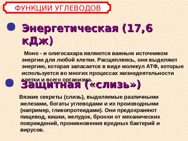 ФУНКЦИИ УГЛЕВОДОВ Энергетическая (17,6 кДж)   Моно - и олигосахара являются важным источником энергии для любой клетки. Расщепляясь, они выделяют энергию, которая запасается в виде молекул АТФ, которые используется во многих процессах жизнедеятельности клетки и всего организма. Защитная («слизь»)   Вязкие секреты (слизь), выделяемые различными железами, богаты углеводами и их производными (например, гликопротеидами). Они предохраняют пищевод, кишки, желудок, бронхи от механических повреждений, проникновения вредных бактерий и вирусов. 