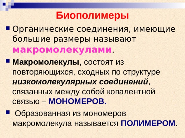 Биополимеры Органические соединения, имеющие большие размеры называют макромолекулами . Макромолекулы , состоят из повторяющихся, сходных по структуре низкомолекулярных соединений , связанных между собой ковалентной связью – МОНОМЕРОВ.  Образованная из мономеров макромолекула называется ПОЛИМЕРОМ . 