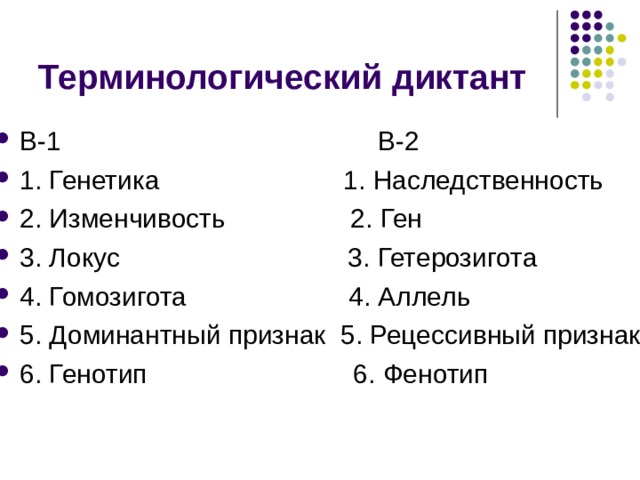 Терминологический диктант В-1 В-2 1. Генетика 1. Наследственность 2. Изменчивость 2. Ген 3. Локус 3. Гетерозигота 4. Гомозигота 4. Аллель 5. Доминантный признак 5. Рецессивный признак 6. Генотип 6. Фенотип 