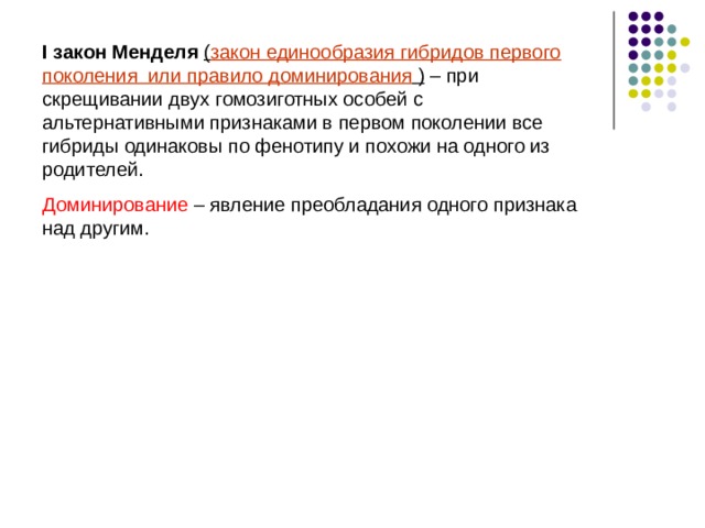 I закон Менделя ( закон единообразия гибридов первого поколения или правило доминирования  ) – при скрещивании двух гомозиготных особей с альтернативными признаками в первом поколении все гибриды одинаковы по фенотипу и похожи на одного из родителей. Доминирование – явление преобладания одного признака над другим. 