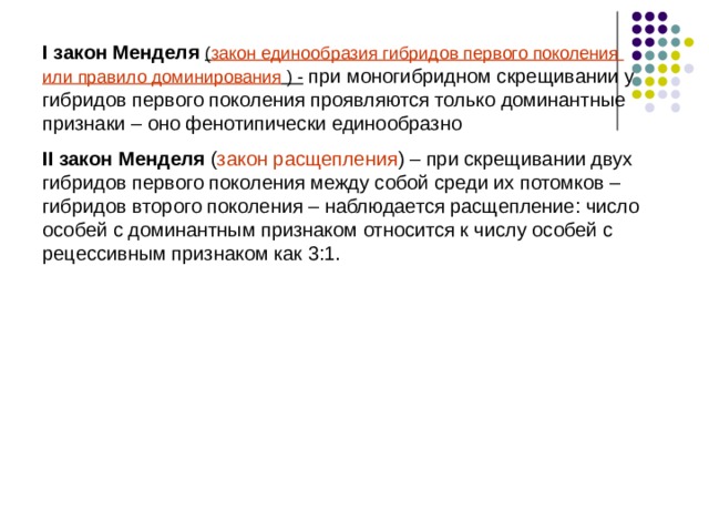 I закон Менделя ( закон единообразия гибридов первого поколения или правило доминирования  ) - при моногибридном скрещивании у гибридов первого поколения проявляются только доминантные признаки – оно фенотипически единообразно II закон Менделя ( закон расщепления ) – при скрещивании двух гибридов первого поколения между собой среди их потомков – гибридов второго поколения – наблюдается расщепление: число особей с доминантным признаком относится к числу особей с рецессивным признаком как 3:1. 
