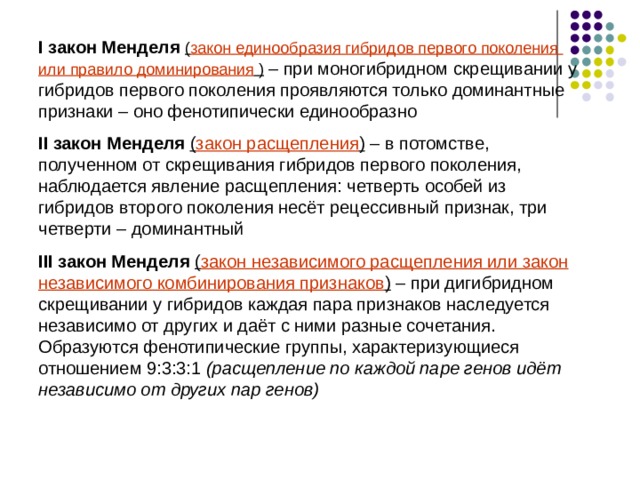 I закон Менделя ( закон единообразия гибридов первого поколения или правило доминирования  )  – при моногибридном скрещивании у гибридов первого поколения проявляются только доминантные признаки – оно фенотипически единообразно II закон Менделя  ( закон расщепления ) – в потомстве, полученном от скрещивания гибридов первого поколения, наблюдается явление расщепления: четверть особей из гибридов второго поколения несёт рецессивный признак, три четверти – доминантный III закон Менделя  ( закон независимого расщепления или закон независимого комбинирования признаков ) – при дигибридном скрещивании у гибридов каждая пара признаков наследуется независимо от других и даёт с ними разные сочетания. Образуются фенотипические группы, характеризующиеся отношением 9:3:3:1 ( расщепление по каждой паре генов идёт независимо от других пар генов )  