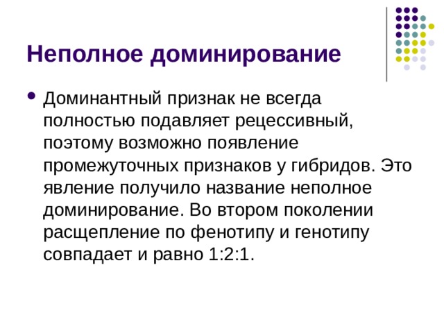 Неполное доминирование Доминантный признак не всегда полностью подавляет рецессивный, поэтому возможно появление промежуточных признаков у гибридов. Это явление получило название неполное доминирование. Во втором поколении расщепление по фенотипу и генотипу совпадает и равно 1:2:1. 