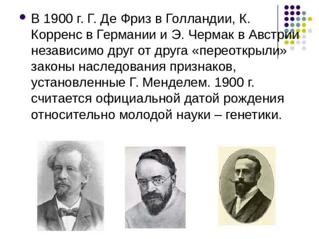 В 1900 г. Г. Де Фриз в Голландии, К. Корренс в Германии и Э. Чермак в Австрии независимо друг от друга «переоткрыли» законы наследования признаков, установленные Г. Менделем. 1900 г. считается официальной датой рождения относительно молодой науки – генетики. 