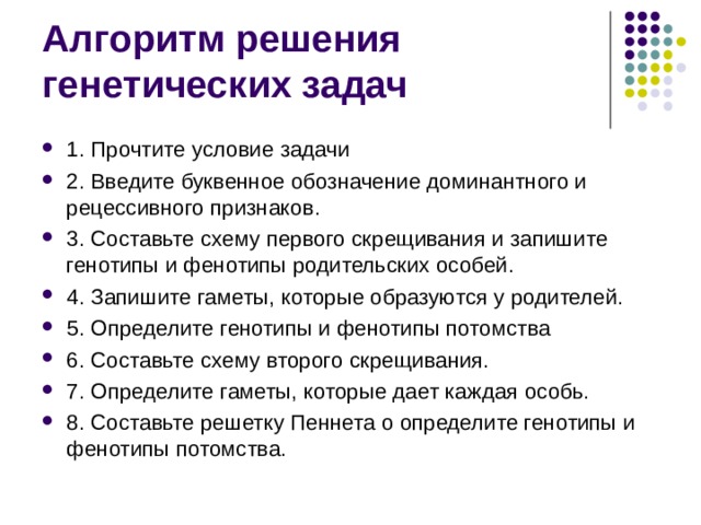 Алгоритм решения генетических задач 1. Прочтите условие задачи 2. Введите буквенное обозначение доминантного и рецессивного признаков. 3. Составьте схему первого скрещивания и запишите генотипы и фенотипы родительских особей. 4. Запишите гаметы, которые образуются у родителей. 5. Определите генотипы и фенотипы потомства 6. Составьте схему второго скрещивания. 7. Определите гаметы, которые дает каждая особь. 8. Составьте решетку Пеннета о определите генотипы и фенотипы потомства. 
