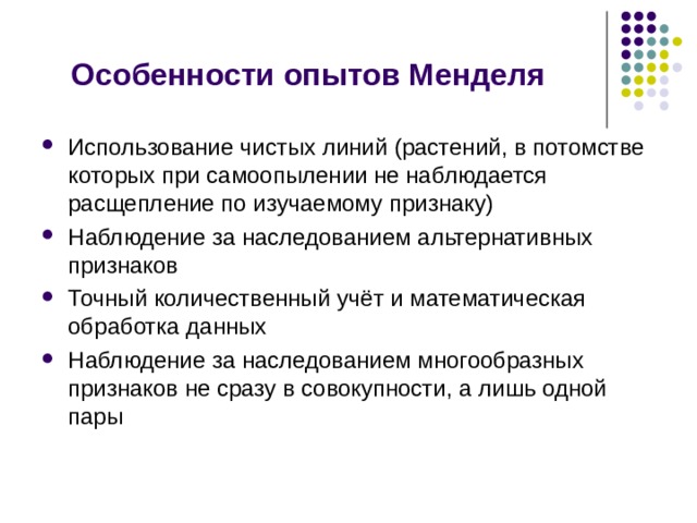 Особенности опытов Менделя Использование чистых линий (растений, в потомстве которых при самоопылении не наблюдается расщепление по изучаемому признаку) Наблюдение за наследованием альтернативных признаков Точный количественный учёт и математическая обработка данных Наблюдение за наследованием многообразных признаков не сразу в совокупности, а лишь одной пары 