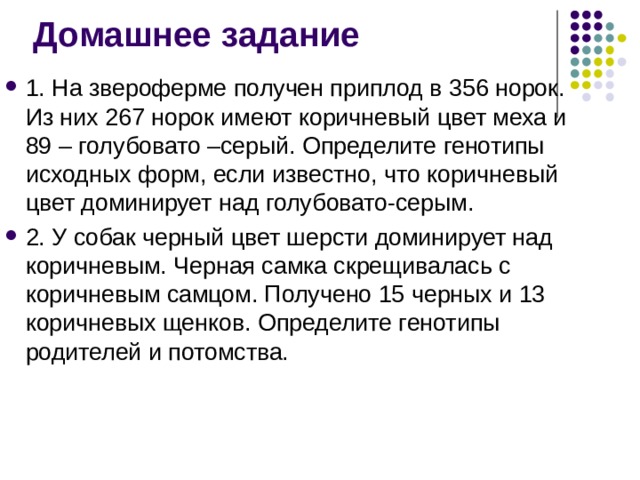 Домашнее задание 1. На звероферме получен приплод в 356 норок. Из них 267 норок имеют коричневый цвет меха и 89 – голубовато –серый. Определите генотипы исходных форм, если известно, что коричневый цвет доминирует над голубовато-серым. 2. У собак черный цвет шерсти доминирует над коричневым. Черная самка скрещивалась с коричневым самцом. Получено 15 черных и 13 коричневых щенков. Определите генотипы родителей и потомства. 
