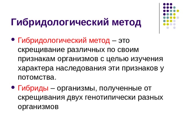 Гибридологический метод Гибридологический метод – это скрещивание различных по своим признакам организмов с целью изучения характера наследования эти признаков у потомства. Гибриды – организмы, полученные от скрещивания двух генотипически разных организмов 