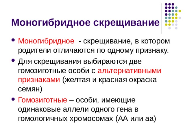 Моногибридное скрещивание Моногибридное - скрещивание, в котором родители отличаются по одному признаку. Для скрещивания выбираются две гомозиготные особи с альтернативными признаками (желтая и красная окраска семян) Гомозиготные – особи, имеющие одинаковые аллели одного гена в гомологичных хромосомах (АА или аа) 