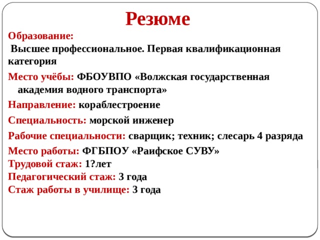  Резюме Образование:  Высшее профессиональное. Первая квалификационная категория Место учёбы: ФБОУВПО «Волжская государственная академия водного транспорта» Направление: кораблестроение Специальность: морской инженер Рабочие специальности: сварщик; техник; слесарь 4 разряда Место работы: ФГБПОУ «Раифское СУВУ» Трудовой стаж:  1?лет Педагогический стаж: 3 года Стаж работы в училище: 3 года 