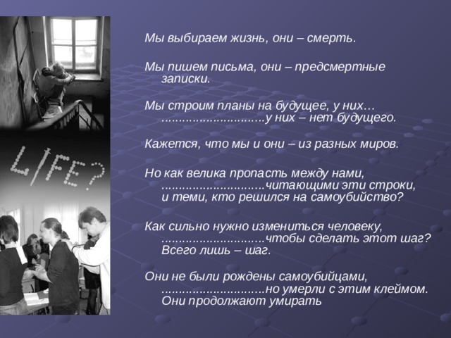 Мы выбираем жизнь, они – смерть.  Мы пишем письма, они – предсмертные записки.   Мы строим планы на будущее, у них…  ..............................у них – нет будущего.   Кажется, что мы и они – из разных миров.  Но как велика пропасть между нами,  ..............................читающими эти строки,  и теми, кто решился на самоубийство?  Как сильно нужно измениться человеку,  ..............................чтобы сделать этот шаг?  Всего лишь – шаг.   Они не были рождены самоубийцами,  ..............................но умерли с этим клеймом.  Они продолжают умирать 